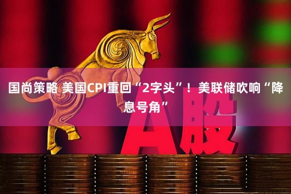 国尚策略 美国CPI重回“2字头”！美联储吹响“降息号角”