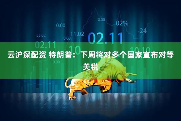 云沪深配资 特朗普：下周将对多个国家宣布对等关税