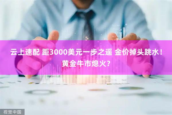 云上速配 距3000美元一步之遥 金价掉头跳水！黄金牛市熄火？