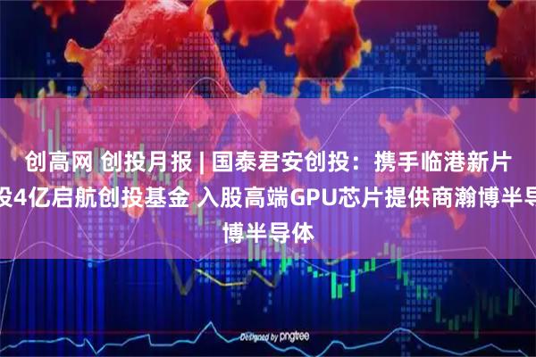 创高网 创投月报 | 国泰君安创投：携手临港新片区设4亿启航创投基金 入股高端GPU芯片提供商瀚博半导体