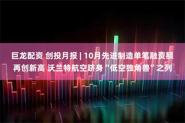 巨龙配资 创投月报 | 10月先进制造单笔融资额再创新高 沃兰特航空跻身“低空独角兽”之列