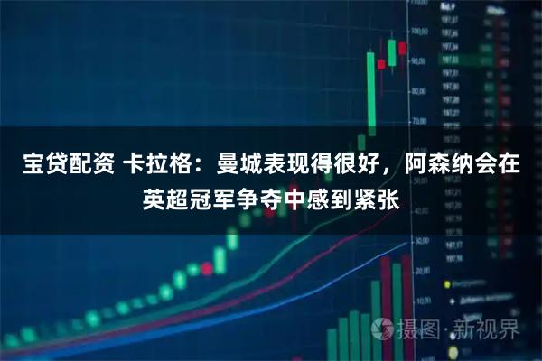 宝贷配资 卡拉格：曼城表现得很好，阿森纳会在英超冠军争夺中感到紧张