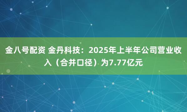 金八号配资 金丹科技：2025年上半年公司营业收入（合并口径）为7.77亿元