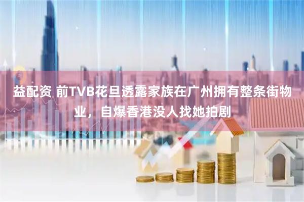 益配资 前TVB花旦透露家族在广州拥有整条街物业，自爆香港没人找她拍剧