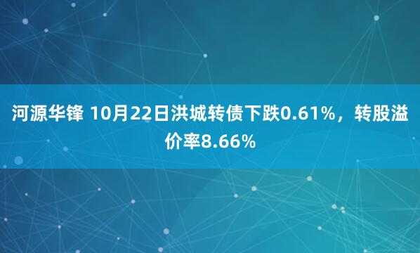 河源华锋 10月22日洪城转债下跌0.61%，转股溢价率8.66%