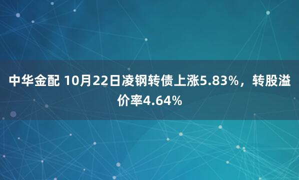 中华金配 10月22日凌钢转债上涨5.83%，转股溢价率4.64%