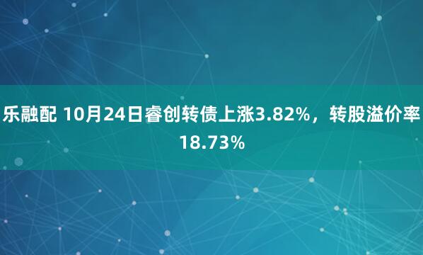 乐融配 10月24日睿创转债上涨3.82%，转股溢价率18.73%