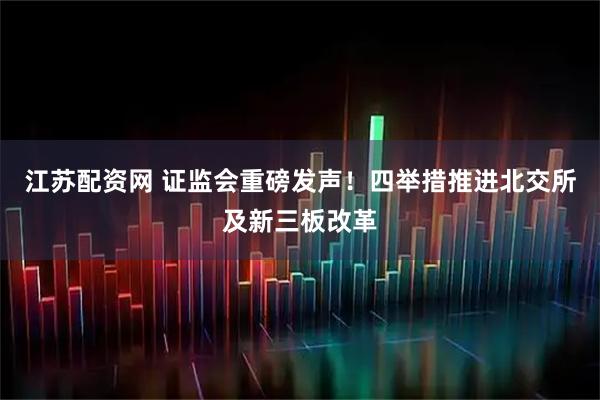 江苏配资网 证监会重磅发声!四举措推进北交所及新三板改革
