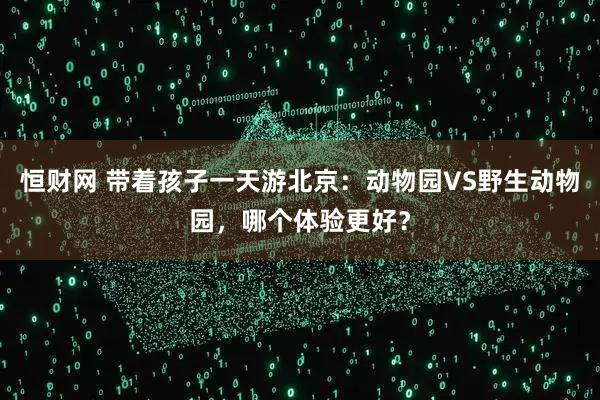 恒财网 带着孩子一天游北京:动物园VS野生动物园,哪个体验更好?