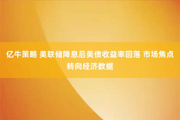 亿牛策略 美联储降息后美债收益率回落 市场焦点转向经济数据