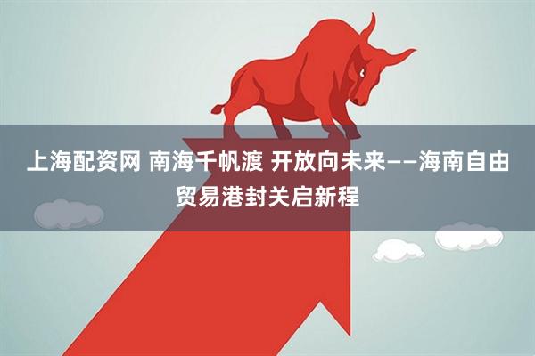 上海配资网 南海千帆渡 开放向未来——海南自由贸易港封关启新程