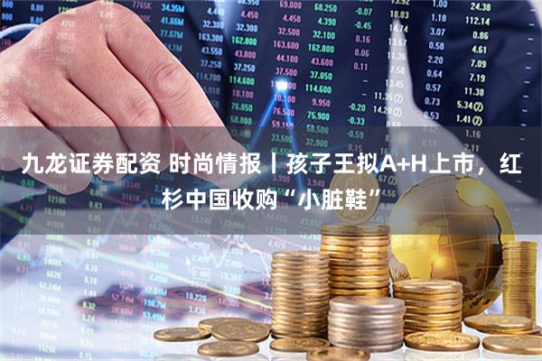 九龙证券配资 时尚情报丨孩子王拟A+H上市，红杉中国收购“小脏鞋”