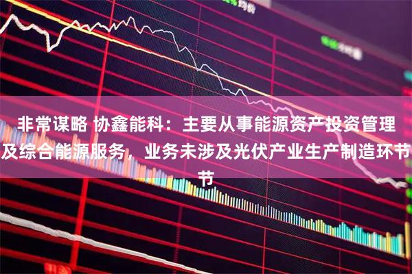 非常谋略 协鑫能科：主要从事能源资产投资管理及综合能源服务，业务未涉及光伏产业生产制造环节
