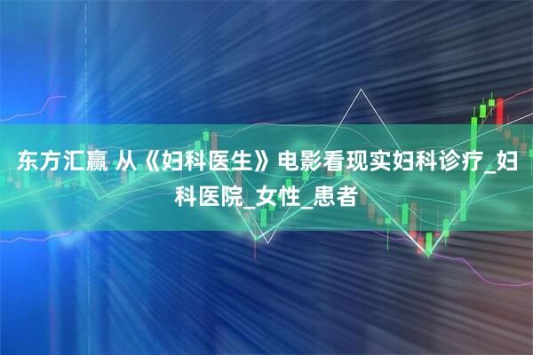 东方汇赢 从《妇科医生》电影看现实妇科诊疗_妇科医院_女性_患者