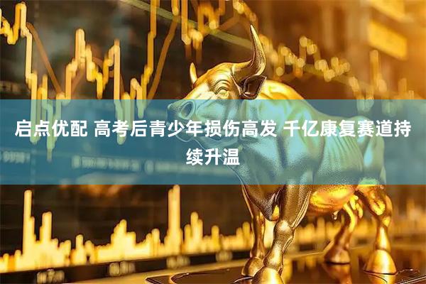 启点优配 高考后青少年损伤高发 千亿康复赛道持续升温