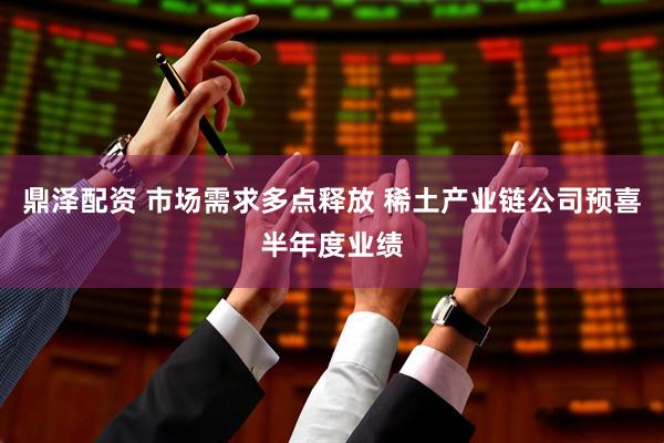 鼎泽配资 市场需求多点释放 稀土产业链公司预喜半年度业绩