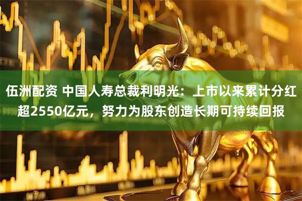 伍洲配资 中国人寿总裁利明光：上市以来累计分红超2550亿元，努力为股东创造长期可持续回报