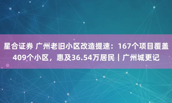 星合证券 广州老旧小区改造提速：167个项目覆盖409个小区，惠及36.54万居民｜广州城更记