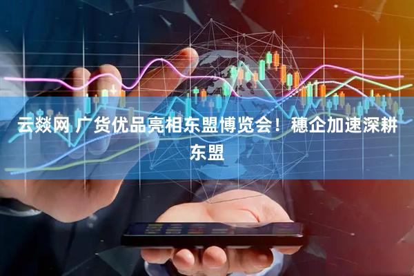 云燚网 广货优品亮相东盟博览会!穗企加速深耕东盟