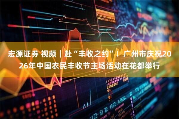 宏源证券 视频｜赴“丰收之约”！广州市庆祝2026年中国农民丰收节主场活动在花都举行
